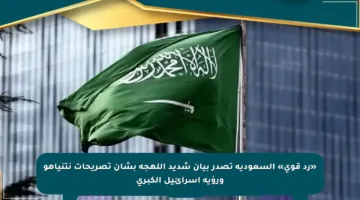 «رد قوي» السعودية تصدر بيان شديد اللهجة بشأن تصريحات نتنياهو ورؤية إسرائيل الكبرى